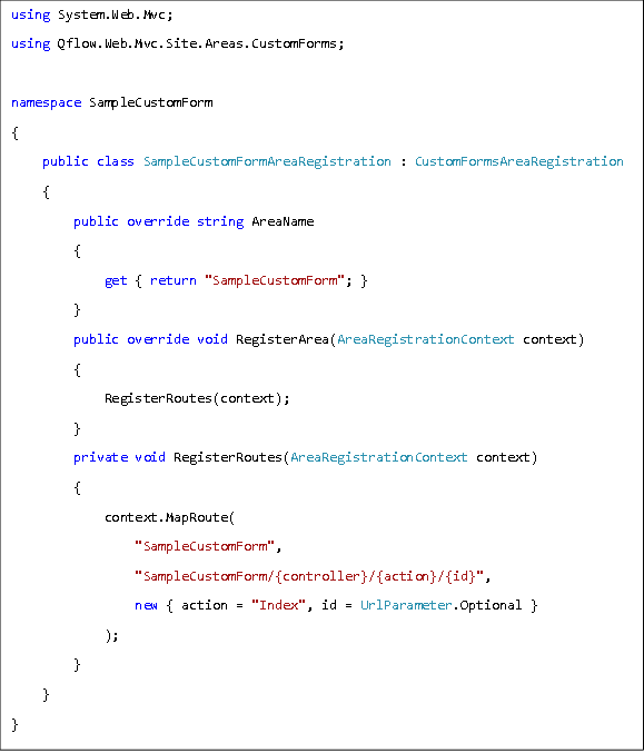 using System.Web.Mvc; using Qflow.Web.Mvc.Site.Areas.CustomForms;  namespace SampleCustomForm {  public class SampleCustomFormAreaRegistration : CustomFormsAreaRegistration  {  public override string AreaName  {  get { return "SampleCustomForm"; }  }  public override void RegisterArea(AreaRegistrationContext context)  {  RegisterRoutes(context);  }  private void RegisterRoutes(AreaRegistrationContext context)  {  context.MapRoute(  "SampleCustomForm",  "SampleCustomForm/{controller}/{action}/{id}",  new { action = "Index", id = UrlParameter.Optional }  );   }  } }  