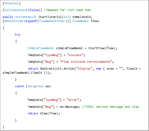 [HttpPost] [ValidateInput(false)] //Needed for rich text box public ActionResult StartTutorial(Guid templateId, [ModelBinder(typeof(FlowModelBinder))] FlowModel flow) { try  {  SimpleFlowModel simpleFlowModel = StartFlow(flow);  TempData["TypeMsg"] = "success";  TempData["Msg"] = "Flow iniciado correctamente";  return Redirect(Url.Action("Display", new { area = "", flowId = simpleFlowModel.FlowId })); }  catch (Exception ex)  {  TempData["TypeMsg"] = "error";  TempData["Msg"] = ex.Message; //TODO: correct message and view  return View(flow); } } 