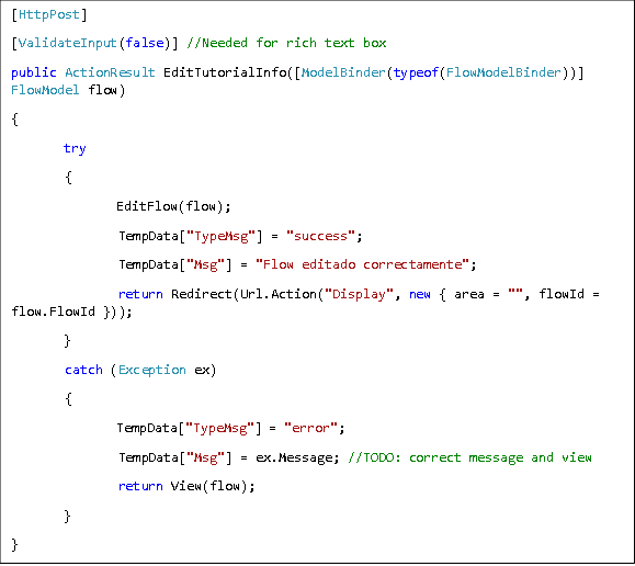 [HttpPost] [ValidateInput(false)] //Needed for rich text box public ActionResult EditTutorialInfo([ModelBinder(typeof(FlowModelBinder))] FlowModel flow) { try  {  EditFlow(flow);  TempData["TypeMsg"] = "success";  TempData["Msg"] = "Flow editado correctamente";  return Redirect(Url.Action("Display", new { area = "", flowId = flow.FlowId })); }  catch (Exception ex)  {  TempData["TypeMsg"] = "error";  TempData["Msg"] = ex.Message; //TODO: correct message and view  return View(flow); } } 