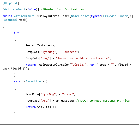 [HttpPost] [ValidateInput(false)] //Needed for rich text box public ActionResult DisplayTutorialTask([ModelBinder(typeof(TaskModelBinder))] TaskModel task) { try  {  RespondTask(task);  TempData["TypeMsg"] = "success";  TempData["Msg"] = "Tarea respondida correctamente";  return Redirect(Url.Action("Display", new { area = "", flowId = task.FlowId })); }  catch (Exception ex)  {  TempData["TypeMsg"] = "error";  TempData["Msg"] = ex.Message; //TODO: correct message and view  return View(task); } } 